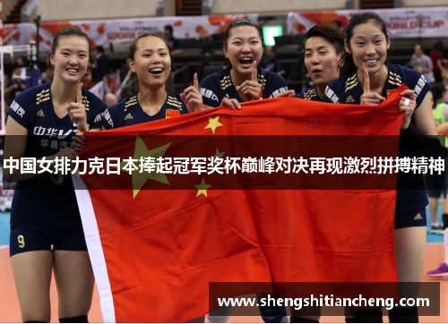 中国女排力克日本捧起冠军奖杯巅峰对决再现激烈拼搏精神