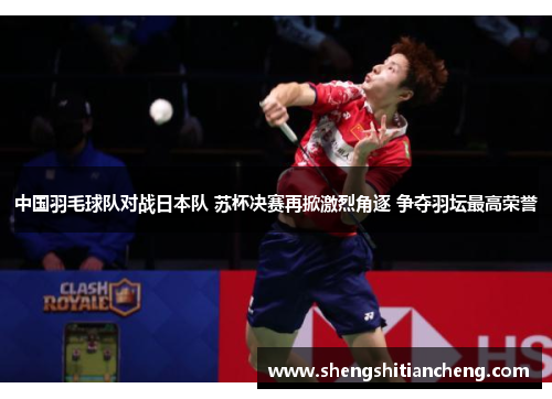 中国羽毛球队对战日本队 苏杯决赛再掀激烈角逐 争夺羽坛最高荣誉